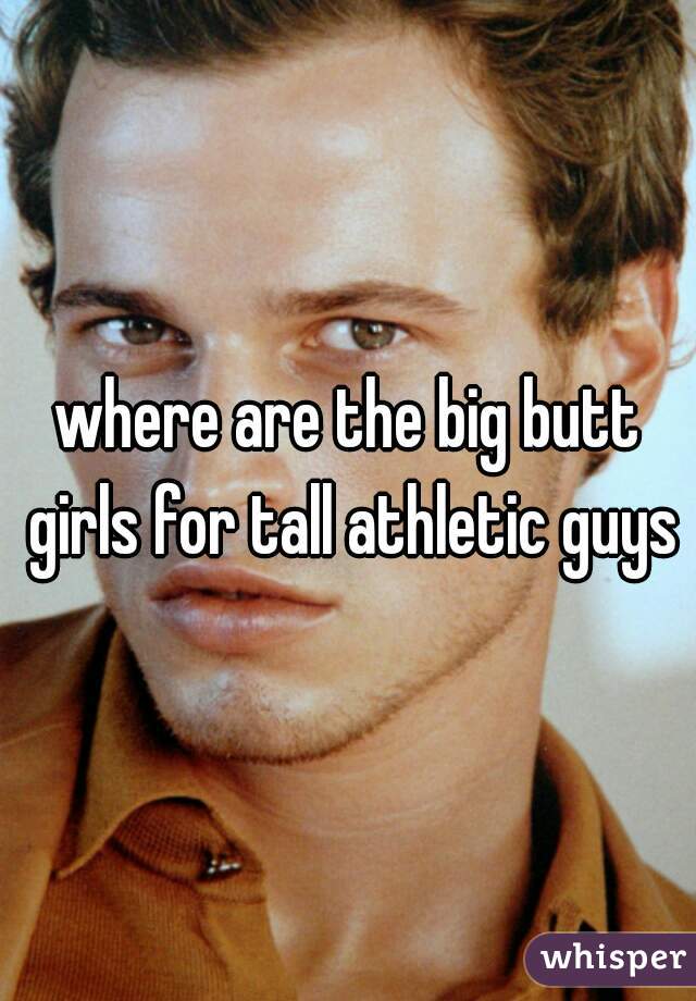 where are the big butt girls for tall athletic guys?