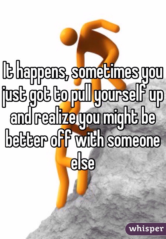 It happens, sometimes you just got to pull yourself up and realize you might be better off with someone else