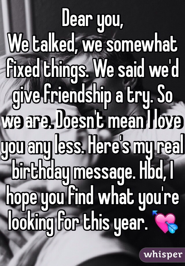 Dear you,                                We talked, we somewhat fixed things. We said we'd give friendship a try. So we are. Doesn't mean I love you any less. Here's my real birthday message. Hbd, I hope you find what you're looking for this year. 💘