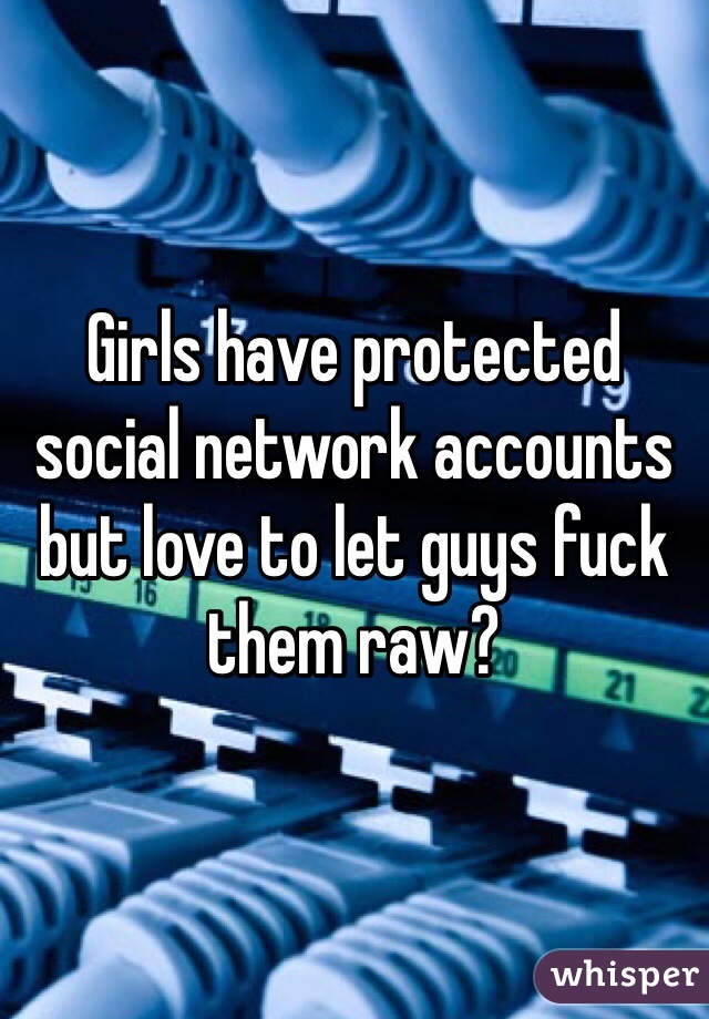 Girls have protected social network accounts but love to let guys fuck them raw?