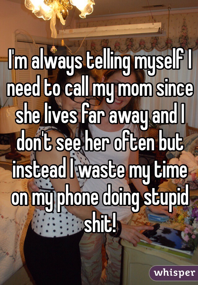 I'm always telling myself I need to call my mom since she lives far away and I don't see her often but instead I waste my time on my phone doing stupid shit! 