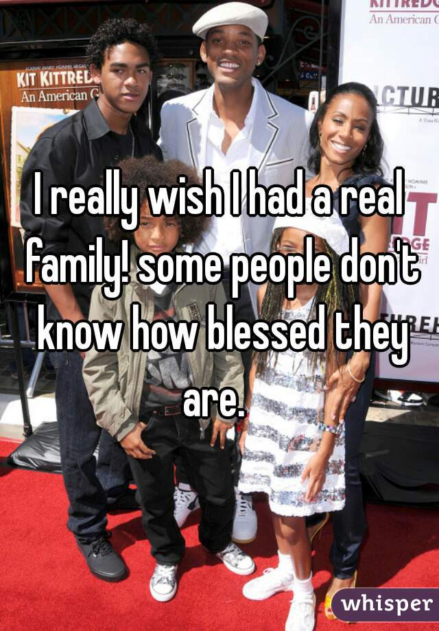 I really wish I had a real family! some people don't know how blessed they are.  