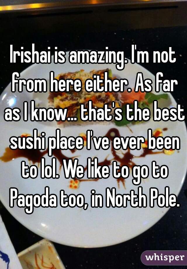 Irishai is amazing. I'm not from here either. As far as I know... that's the best sushi place I've ever been to lol. We like to go to Pagoda too, in North Pole.