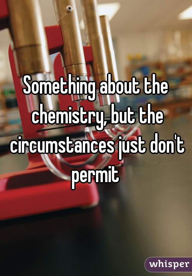 Something about the chemistry, but the circumstances just don't permit 