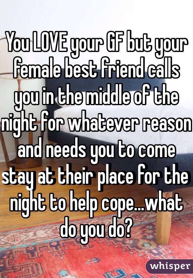 You LOVE your GF but your female best friend calls you in the middle of the night for whatever reason and needs you to come stay at their place for the night to help cope...what do you do?