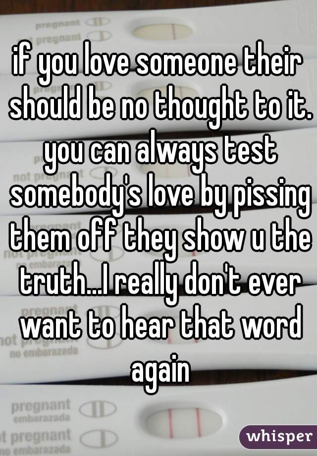 if you love someone their should be no thought to it. you can always test somebody's love by pissing them off they show u the truth...I really don't ever want to hear that word again