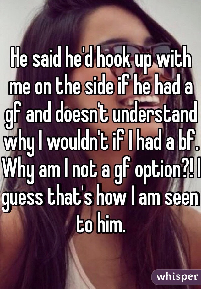 He said he'd hook up with me on the side if he had a gf and doesn't understand why I wouldn't if I had a bf. Why am I not a gf option?! I guess that's how I am seen to him. 