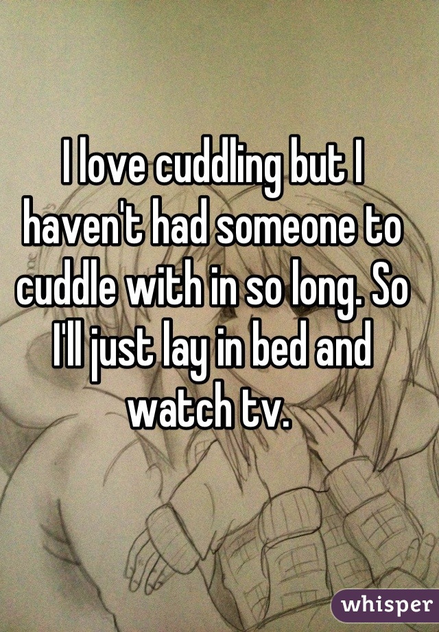 I love cuddling but I haven't had someone to cuddle with in so long. So I'll just lay in bed and watch tv. 