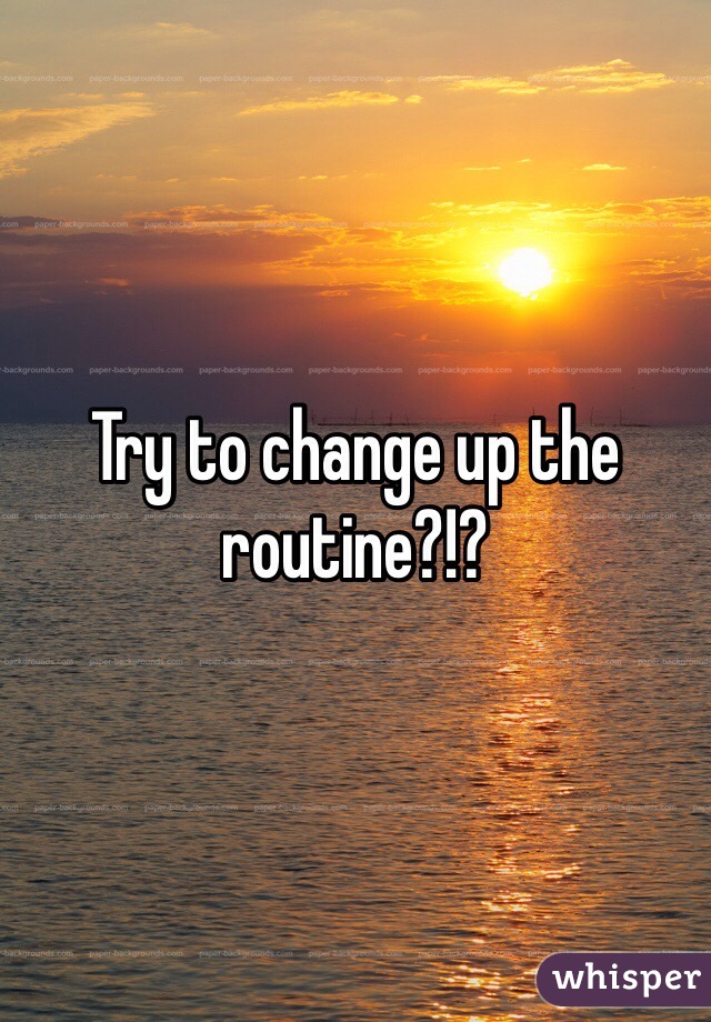 Try to change up the routine?!?