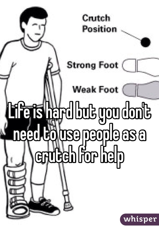 Life is hard but you don't need to use people as a crutch for help