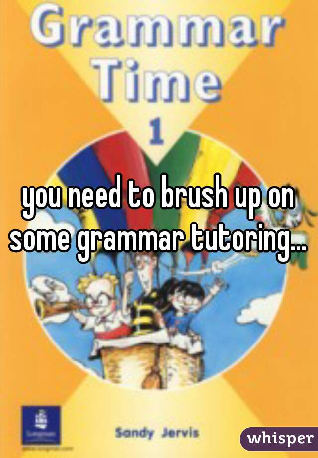 you need to brush up on some grammar tutoring... 