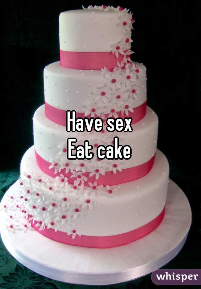 Have sex
Eat cake