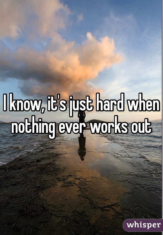 I know, it's just hard when nothing ever works out
