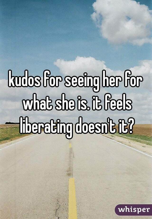 kudos for seeing her for what she is. it feels liberating doesn't it?