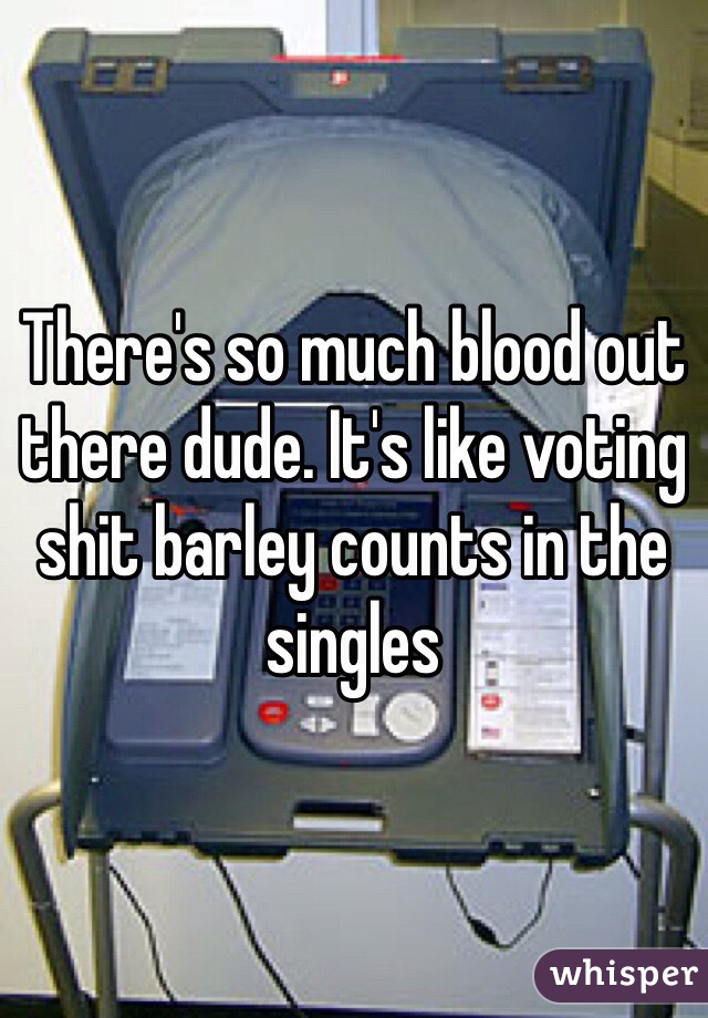 There's so much blood out there dude. It's like voting shit barley counts in the singles