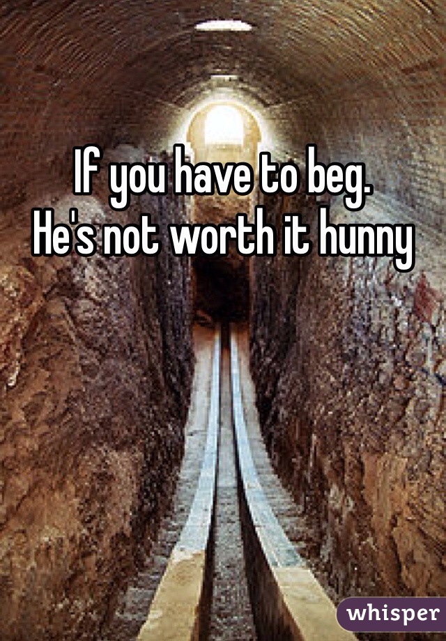 If you have to beg.
He's not worth it hunny
