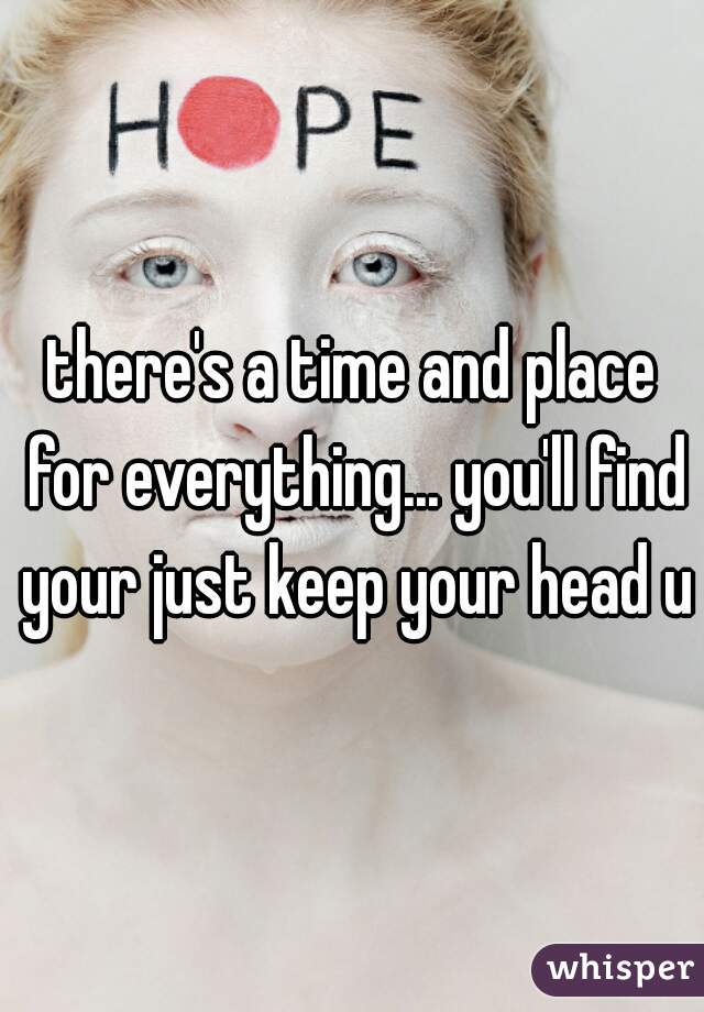 there's a time and place for everything... you'll find your just keep your head up