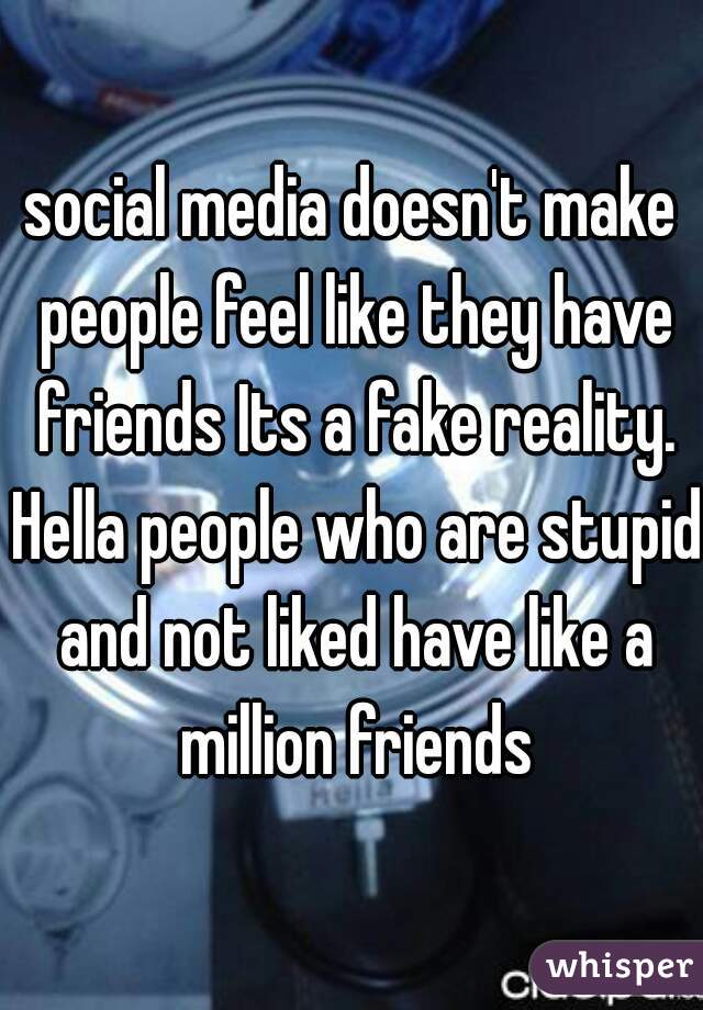 social media doesn't make people feel like they have friends Its a fake reality. Hella people who are stupid and not liked have like a million friends