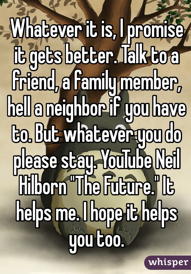 Whatever it is, I promise it gets better. Talk to a friend, a family member, hell a neighbor if you have to. But whatever you do please stay. YouTube Neil Hilborn "The Future." It helps me. I hope it helps you too. 