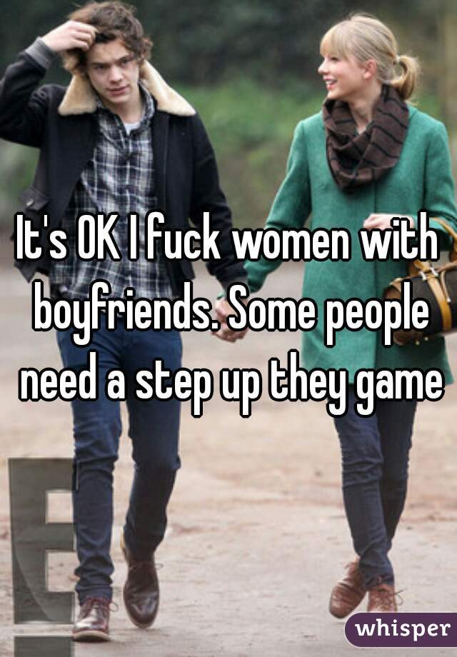 It's OK I fuck women with boyfriends. Some people need a step up they game