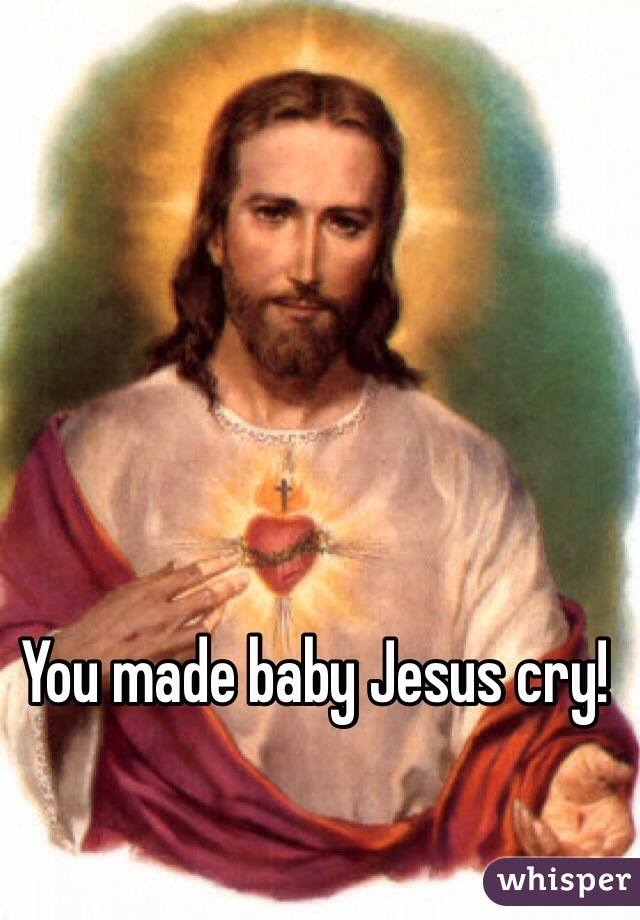 You made baby Jesus cry!
