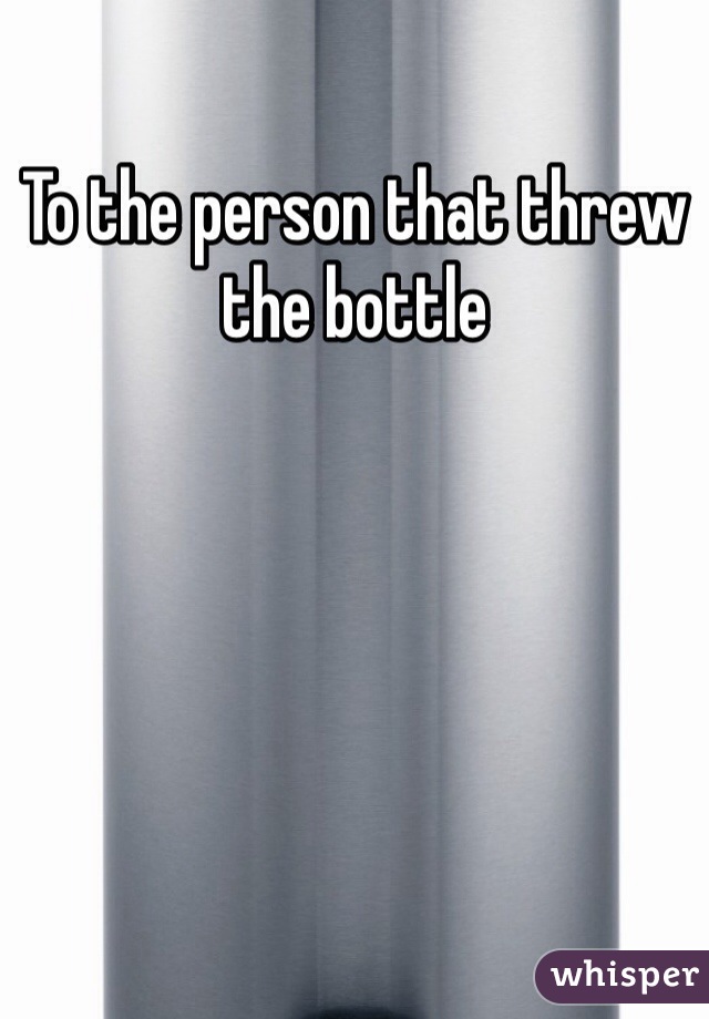 To the person that threw the bottle 