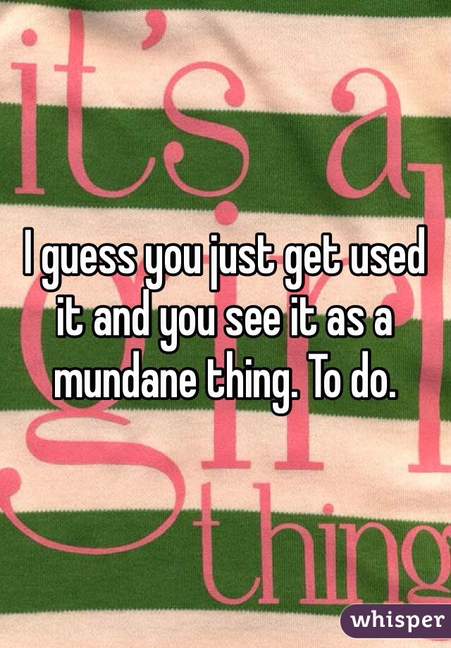 I guess you just get used it and you see it as a mundane thing. To do.