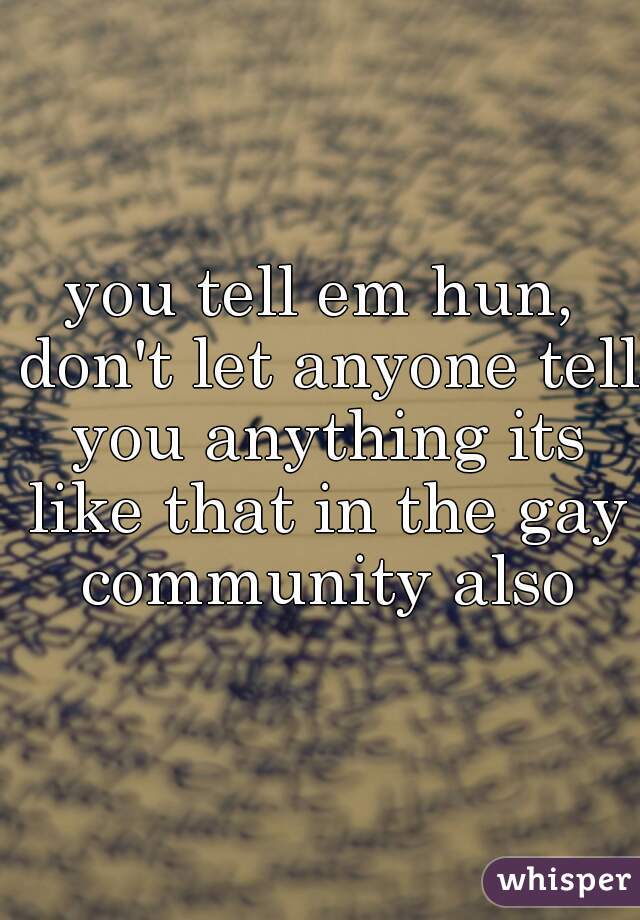 you tell em hun, don't let anyone tell you anything its like that in the gay community also