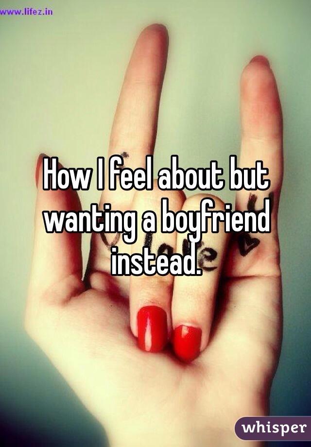 How I feel about but wanting a boyfriend instead.