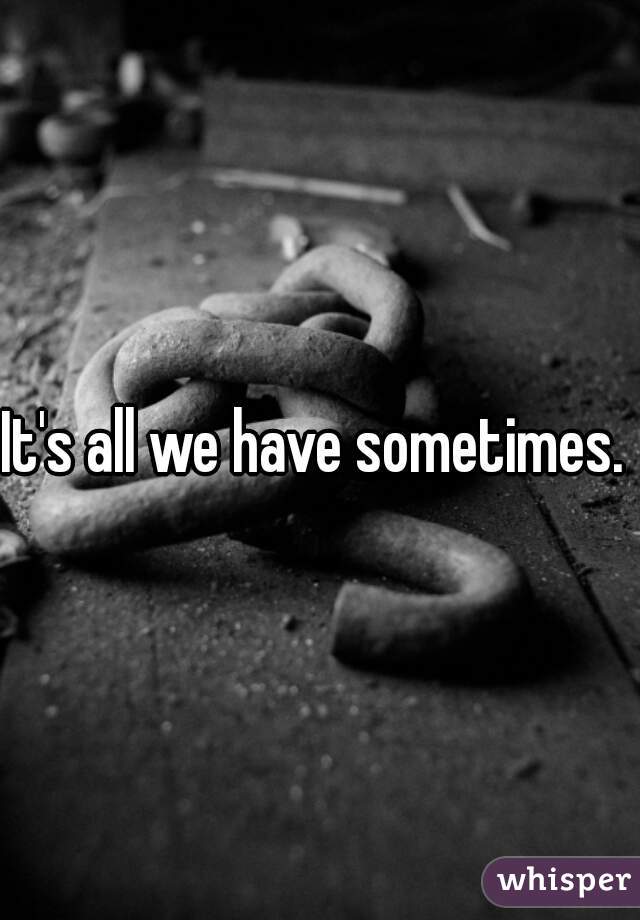 It's all we have sometimes. 