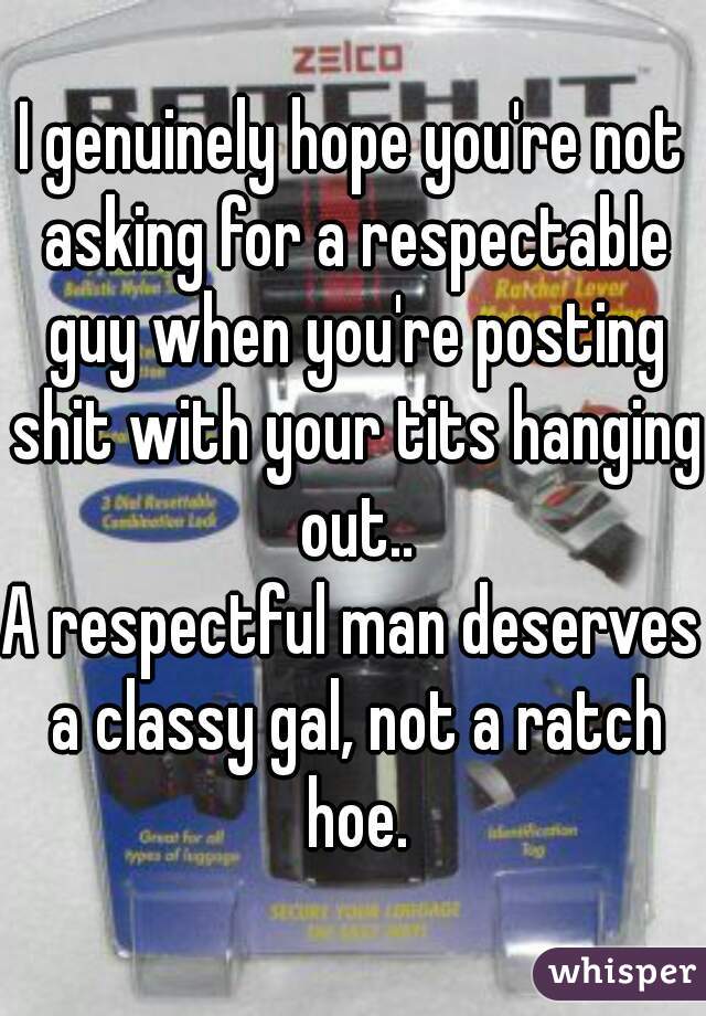 I genuinely hope you're not asking for a respectable guy when you're posting shit with your tits hanging out..
A respectful man deserves a classy gal, not a ratch hoe.