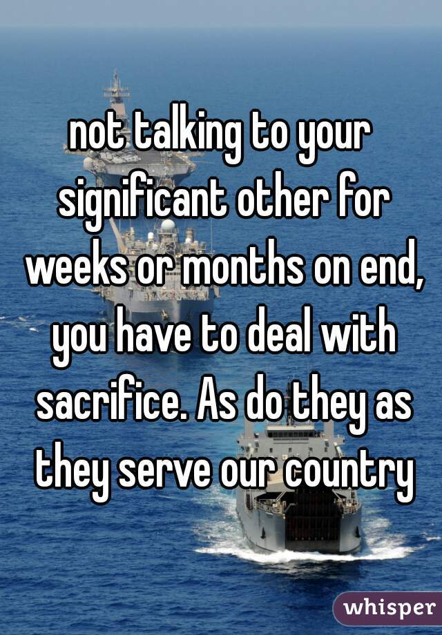 not talking to your significant other for weeks or months on end, you have to deal with sacrifice. As do they as they serve our country