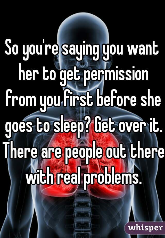 So you're saying you want her to get permission from you first before she goes to sleep? Get over it. There are people out there with real problems.