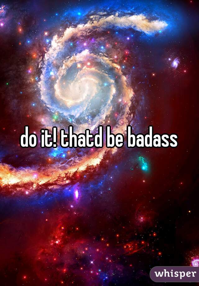 do it! thatd be badass