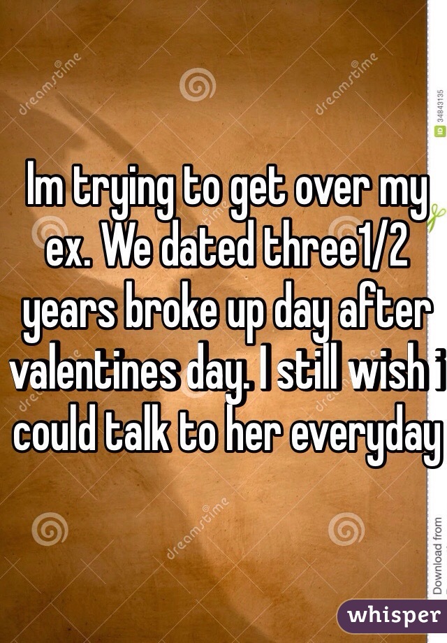Im trying to get over my ex. We dated three1/2 years broke up day after valentines day. I still wish i could talk to her everyday
