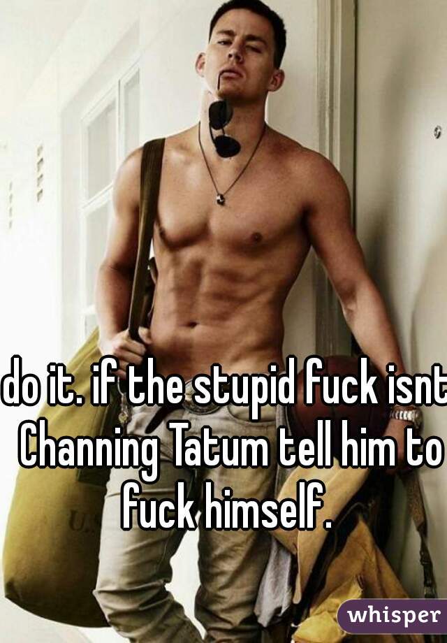 do it. if the stupid fuck isnt Channing Tatum tell him to fuck himself. 