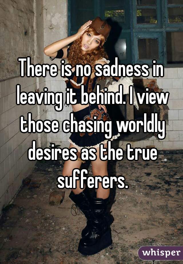 There is no sadness in leaving it behind. I view those chasing worldly desires as the true sufferers.