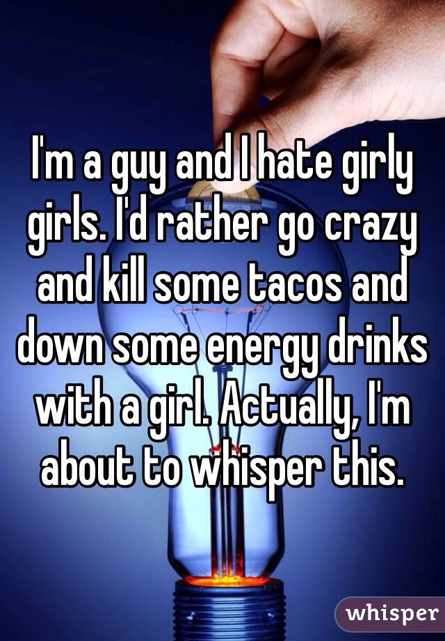 I'm a guy and I hate girly girls. I'd rather go crazy and kill some tacos and down some energy drinks with a girl. Actually, I'm about to whisper this.