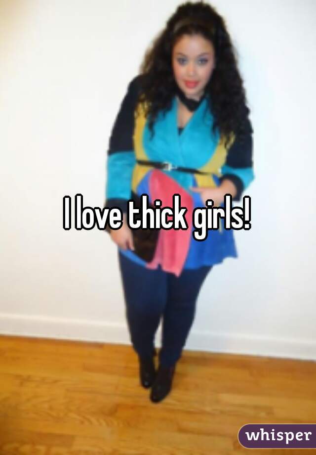I love thick girls!