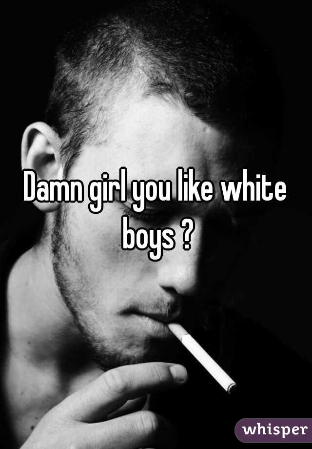 Damn girl you like white boys ?