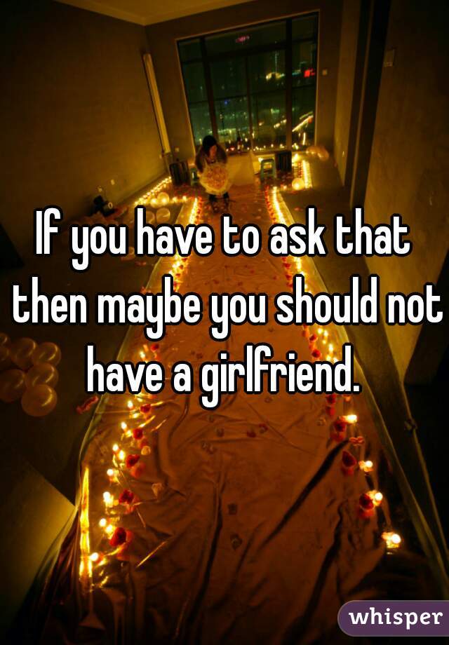 If you have to ask that then maybe you should not have a girlfriend. 