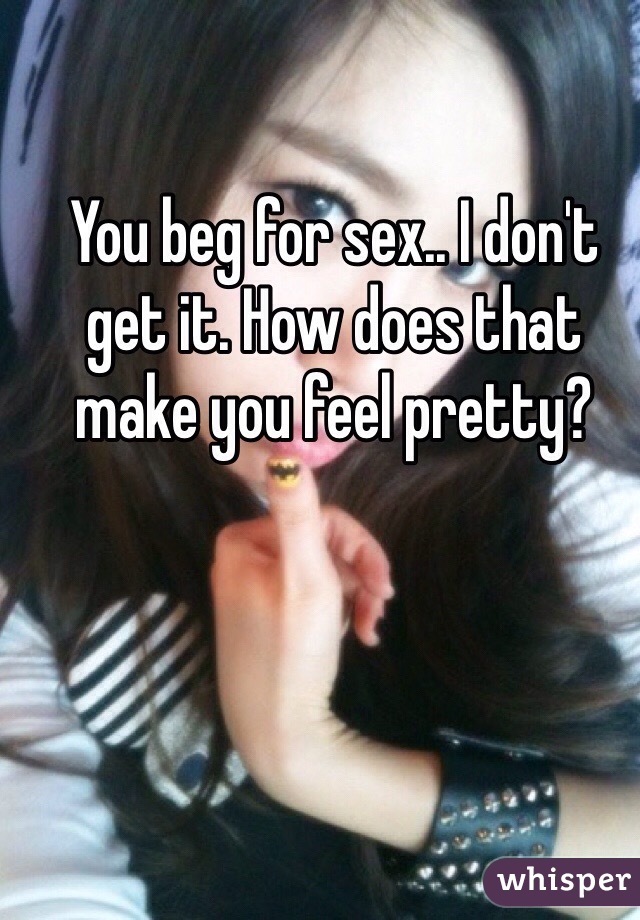 You beg for sex.. I don't get it. How does that make you feel pretty?