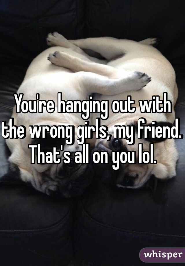 You're hanging out with the wrong girls, my friend. That's all on you lol.