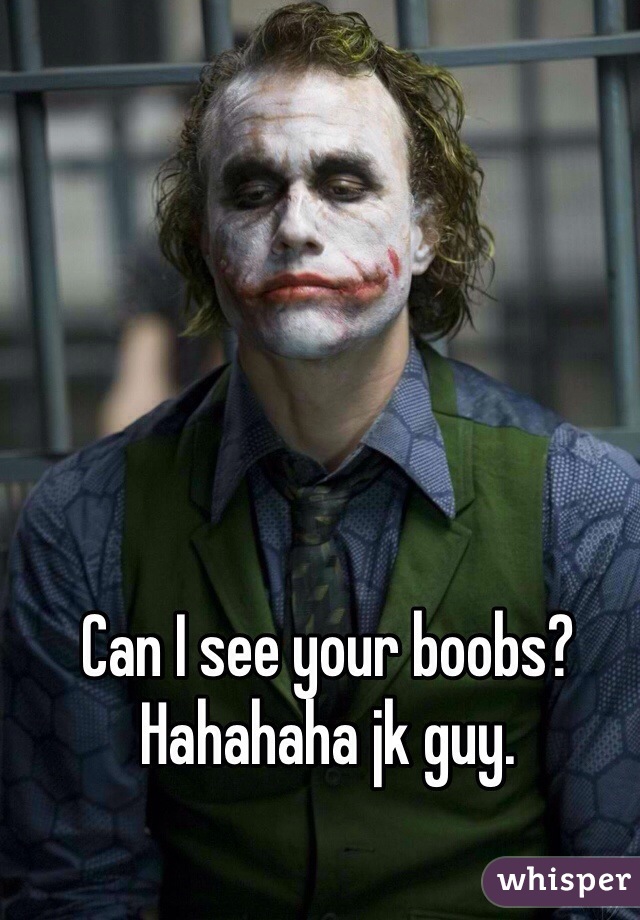 Can I see your boobs? Hahahaha jk guy.