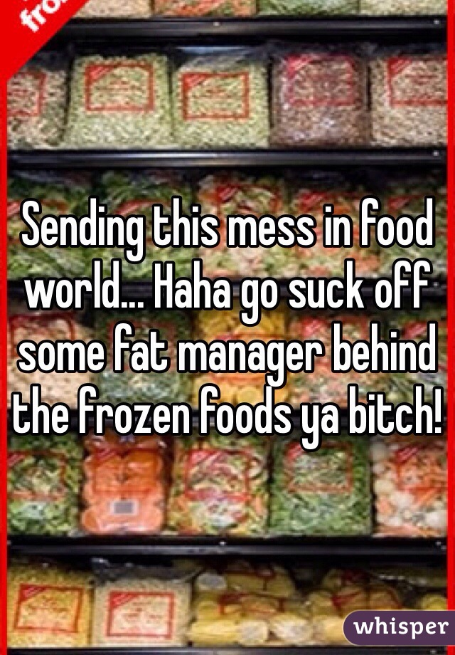Sending this mess in food world... Haha go suck off some fat manager behind the frozen foods ya bitch!