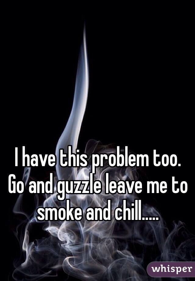 I have this problem too. 
Go and guzzle leave me to smoke and chill.....