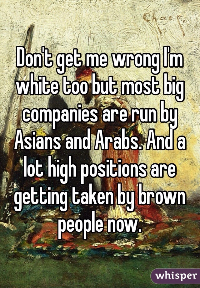 Don't get me wrong I'm white too but most big companies are run by Asians and Arabs. And a lot high positions are getting taken by brown people now. 