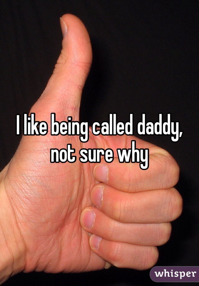 I like being called daddy, not sure why