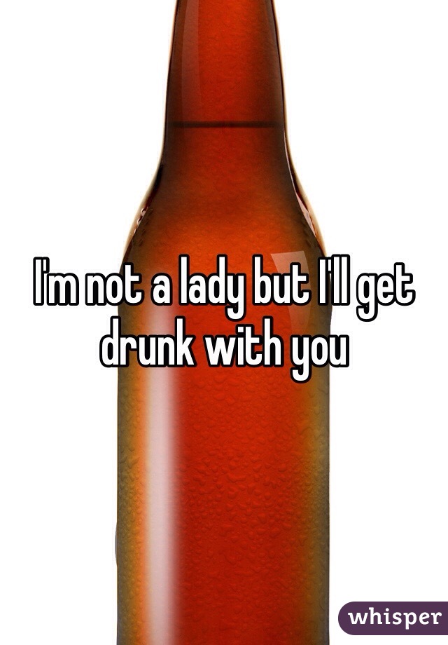 I'm not a lady but I'll get drunk with you 