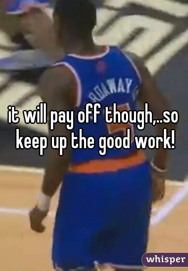 it will pay off though,..so keep up the good work!
